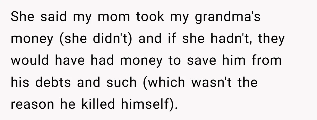 She said my mom took my grandma's money (she didn't) and if she hadn't, they would have had money to save him from his debts and such (which wasn't the...