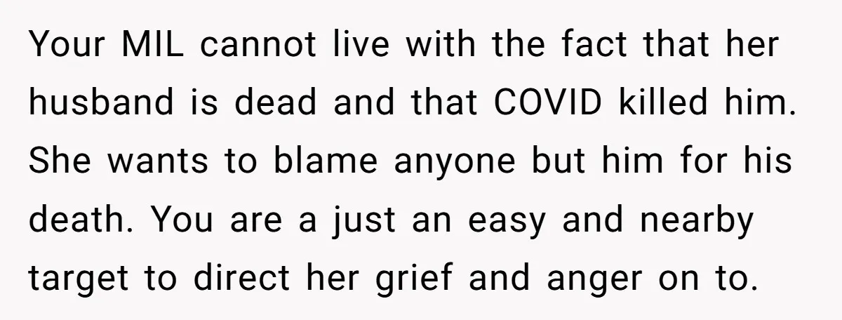 Your MIL cannot live with the fact that her husband is dead and that COVID killed him. She wants to blame anyone but him for his death. You are a...