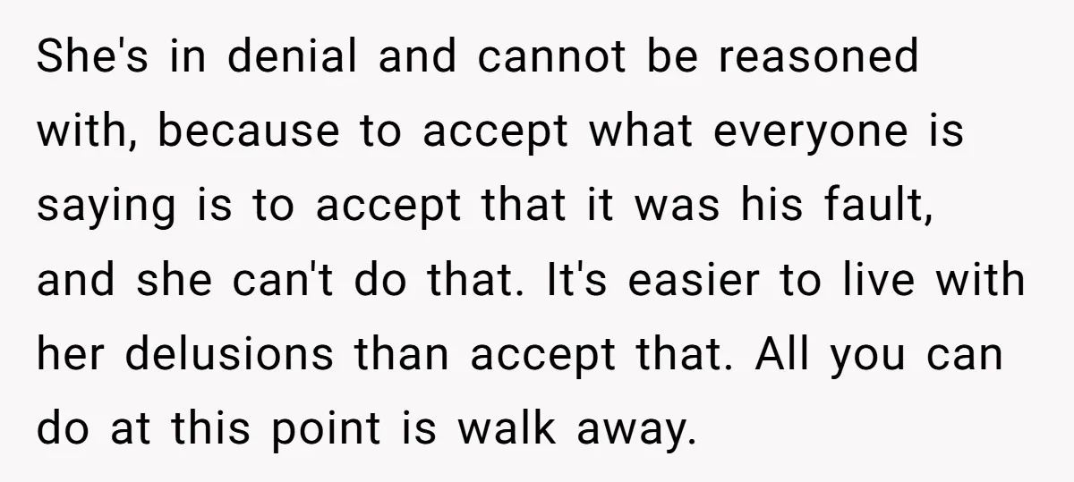 She's in denial and cannot be reasoned with, because to accept what everyone is saying is to accept that it was his fault, and she can't do that. It's easier...