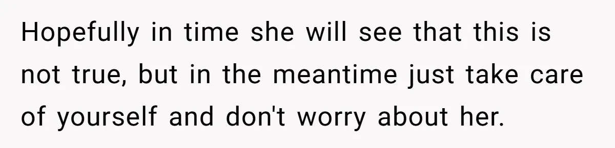 Hopefully in time she will see that this is not true, but in the meantime just take care of yourself and don't worry about her.