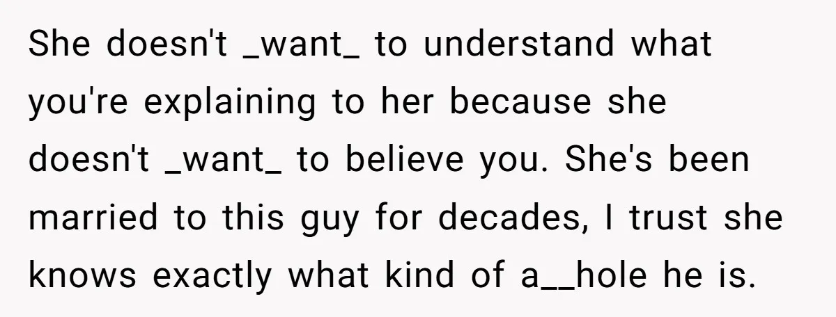 She doesn't _want_ to understand what you're explaining to her because she doesn't _want_ to believe you. She's been married to this guy for decades, I trust she knows exactly...