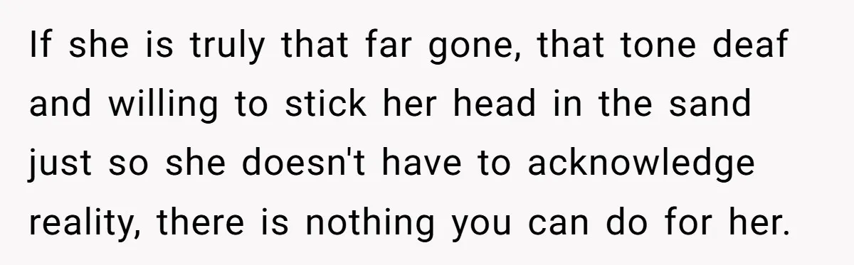 If she is truly that far gone, that tone deaf and willing to stick her head in the sand just so she doesn't have to acknowledge reality, there is nothing...