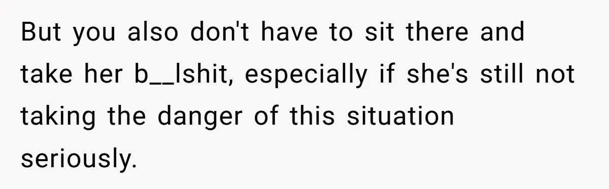 But you also don't have to sit there and take her b__lshit, especially if she's still not taking the danger of this situation seriously.