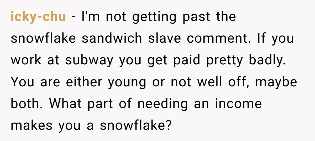 icky-chu − I'm not getting past the snowflake sandwich slave comment. If you work at subway you get paid pretty badly. You are either young or not well off, maybe...