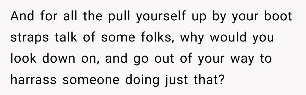 And for all the pull yourself up by your boot straps talk of some folks, why would you look down on, and go out of your way to harrass someone...
