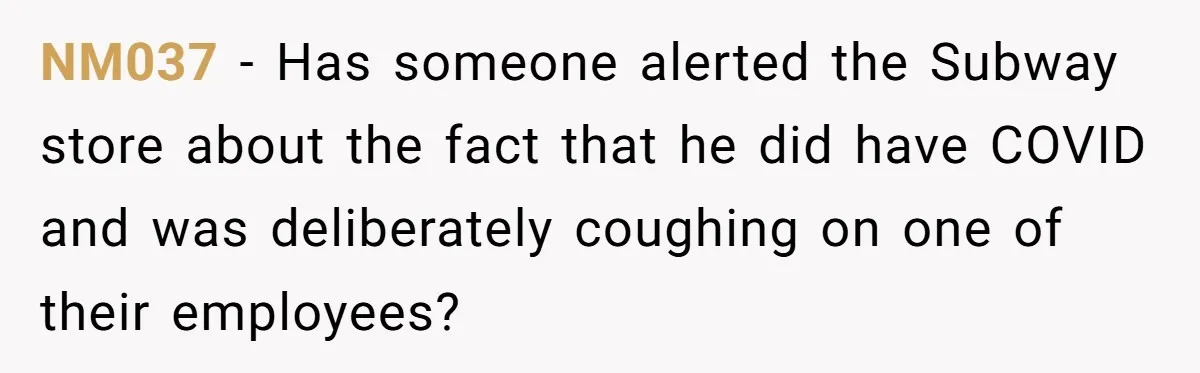 NM037 − Has someone alerted the Subway store about the fact that he did have COVID and was deliberately coughing on one of their employees?