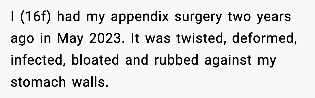 I (16f) had my appendix surgery two years ago in May 2023. It was twisted, deformed, infected, bloated and rubbed against my stomach walls.
