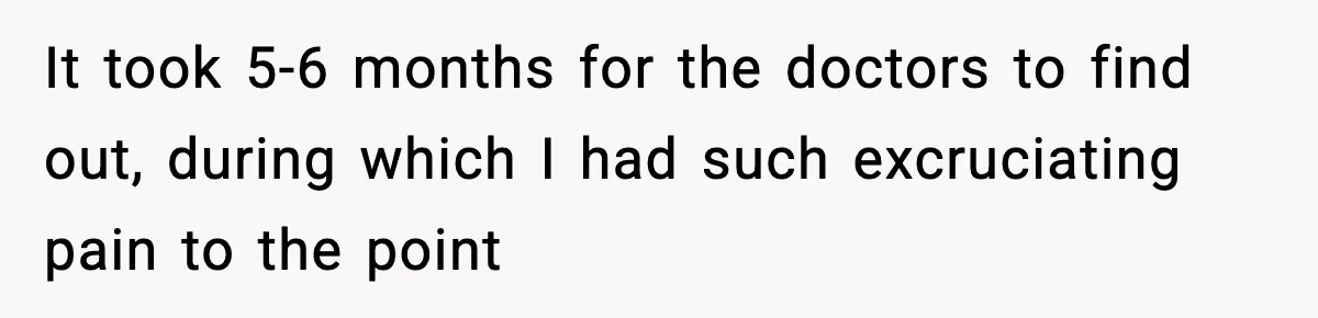 It took 5-6 months for the doctors to find out, during which I had such excruciating pain to the point