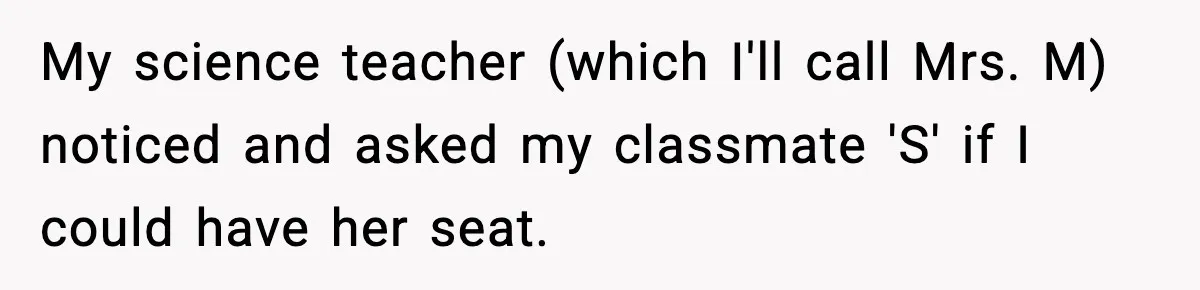 My science teacher (which I'll call Mrs. M) noticed and asked my classmate 'S' if I could have her seat.