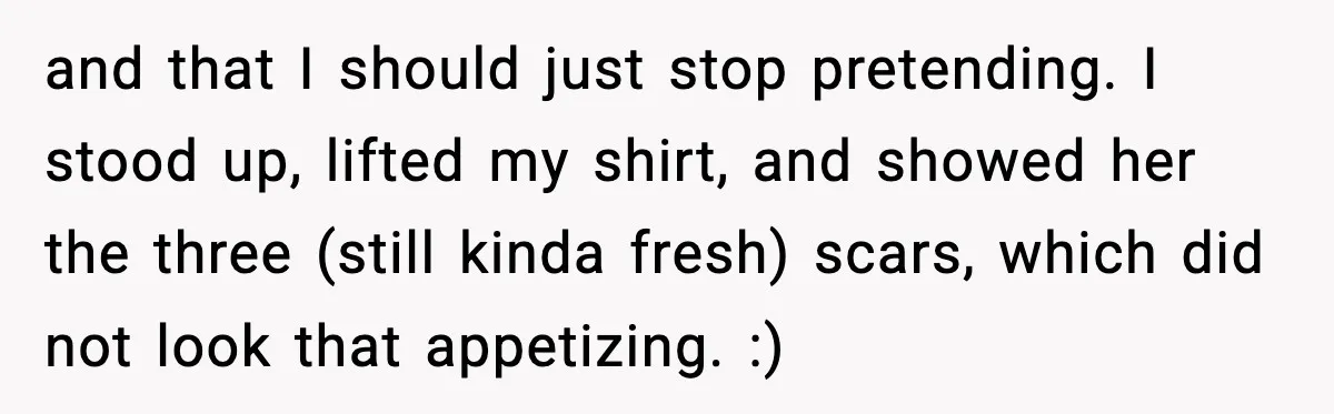 and that I should just stop pretending. I stood up, lifted my shirt, and showed her the three (still kinda fresh) scars, which did not look that appetizing. :)