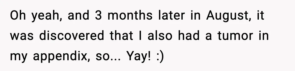 Oh yeah, and 3 months later in August, it was discovered that I also had a tumor in my appendix, so... Yay! :)