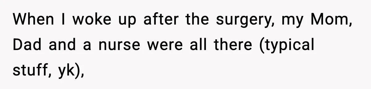 When I woke up after the surgery, my Mom, Dad and a nurse were all there (typical stuff, yk),