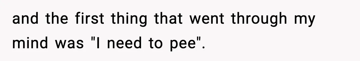 and the first thing that went through my mind was "I need to pee".