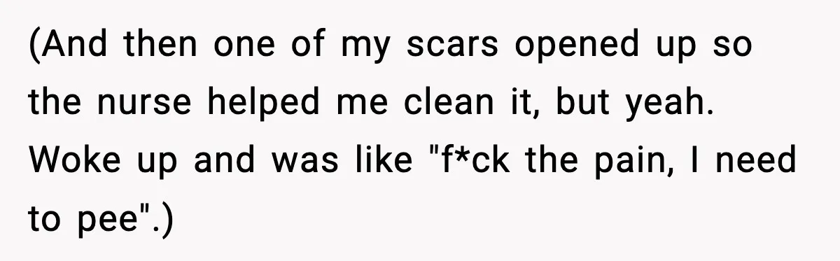 (And then one of my scars opened up so the nurse helped me clean it, but yeah. Woke up and was like "f*ck the pain, I need to pee".)