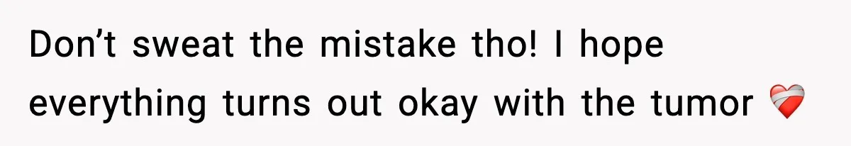Don’t sweat the mistake tho! I hope everything turns out okay with the tumor ❤️‍🩹
