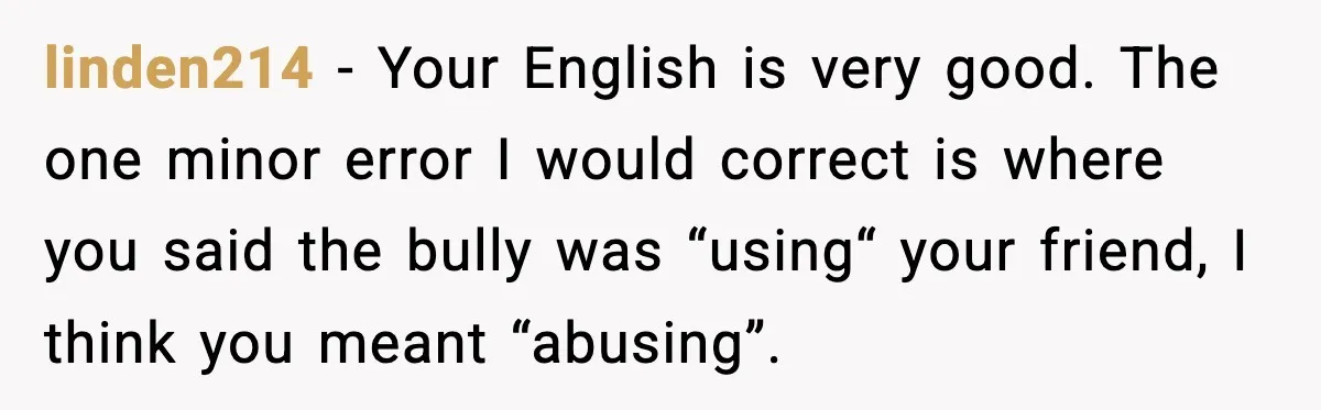 linden214 − Your English is very good. The one minor error I would correct is where you said the bully was “using“ your friend, I think you meant “abusing”.