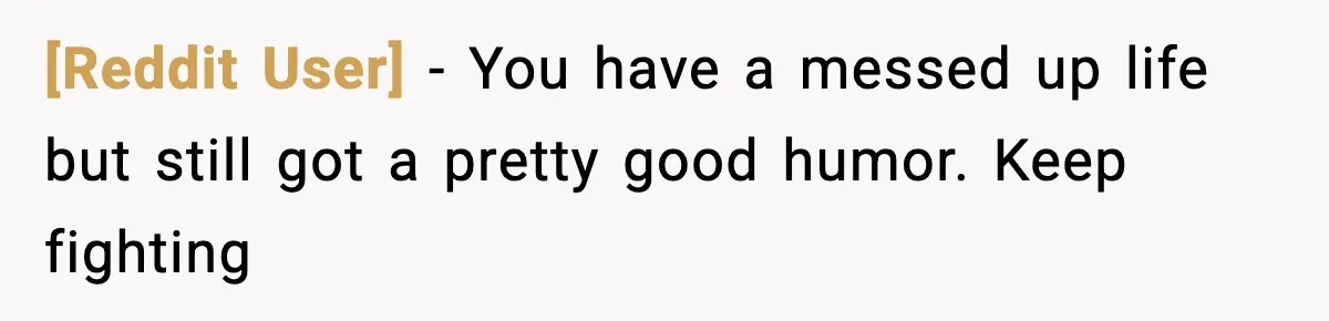 [Reddit User] − You have a messed up life but still got a pretty good humor. Keep fighting