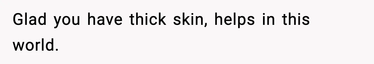 Glad you have thick skin, helps in this world.