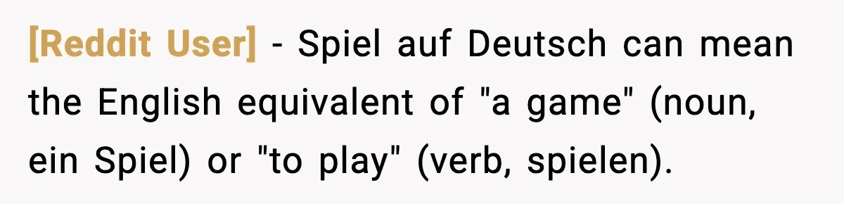 [Reddit User] − Spiel auf Deutsch can mean the English equivalent of "a game" (noun, ein Spiel) or "to play" (verb, spielen).