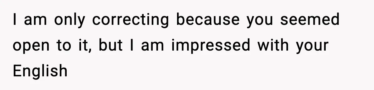 I am only correcting because you seemed open to it, but I am impressed with your English