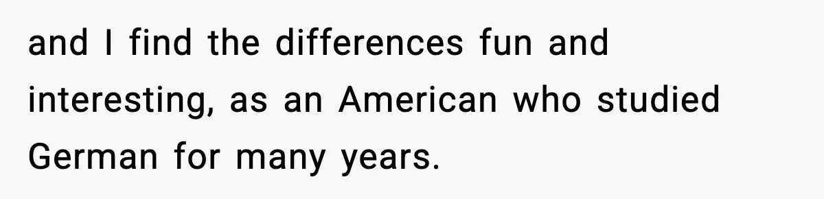and I find the differences fun and interesting, as an American who studied German for many years.