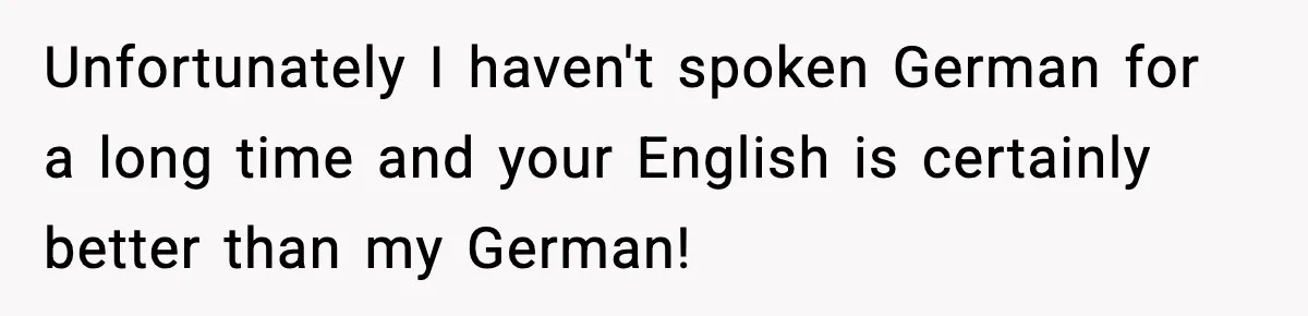 Unfortunately I haven't spoken German for a long time and your English is certainly better than my German!