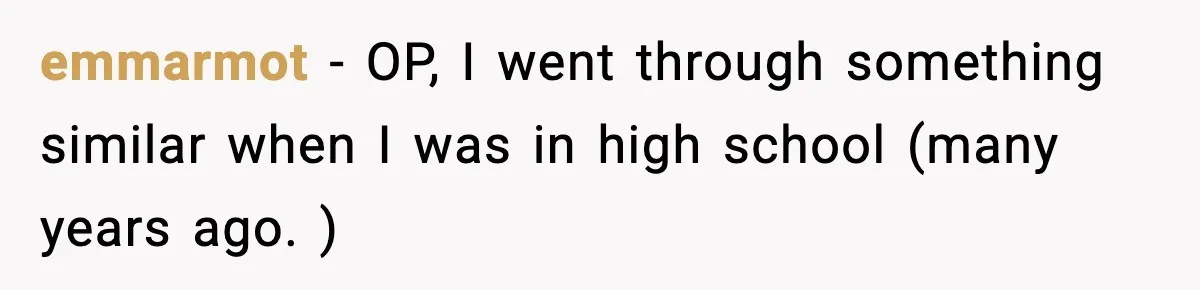 emmarmot − OP, I went through something similar when I was in high school (many years ago. )