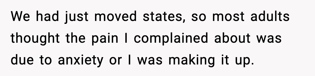 We had just moved states, so most adults thought the pain I complained about was due to anxiety or I was making it up.