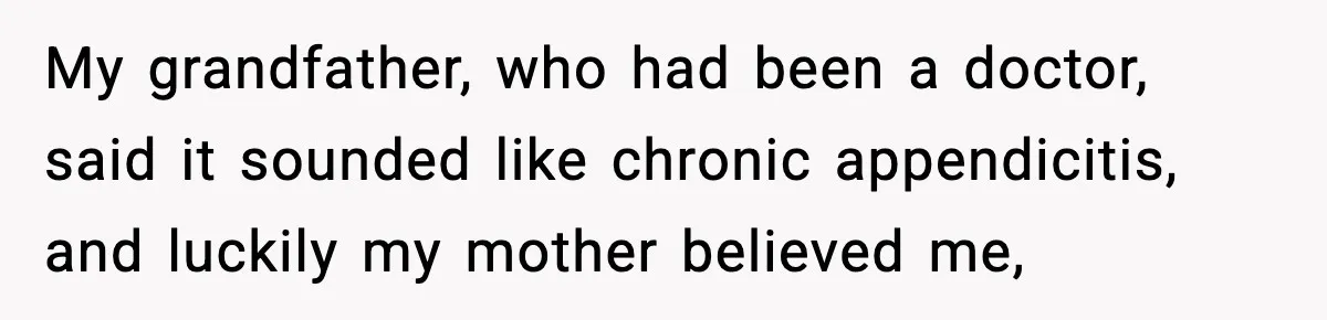 My grandfather, who had been a doctor, said it sounded like chronic appendicitis, and luckily my mother believed me,