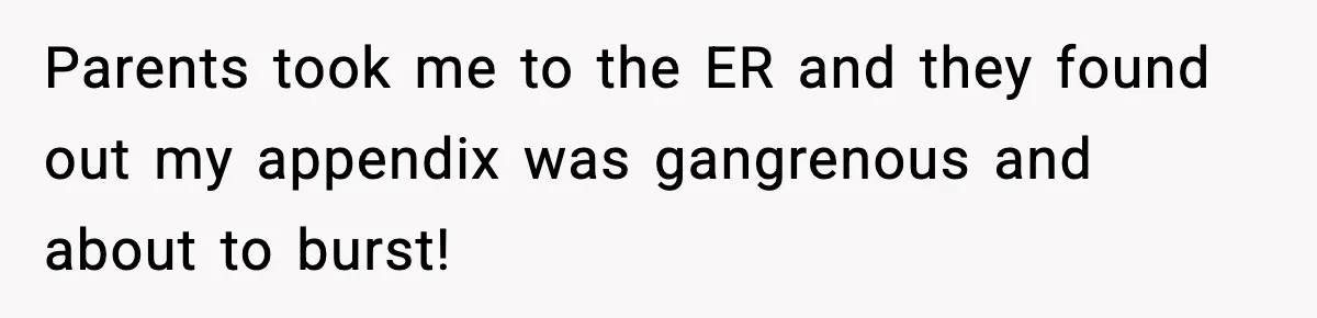Parents took me to the ER and they found out my appendix was gangrenous and about to burst!