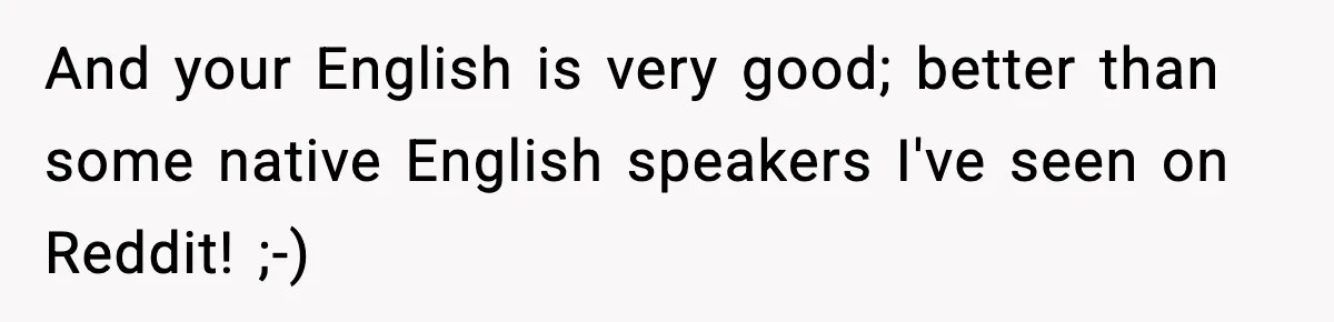 And your English is very good; better than some native English speakers I've seen on Reddit! ;-)