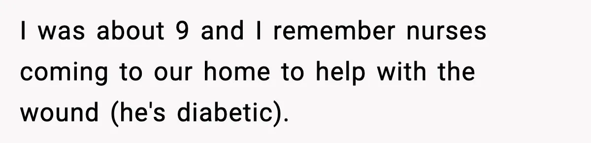 I was about 9 and I remember nurses coming to our home to help with the wound (he's diabetic).