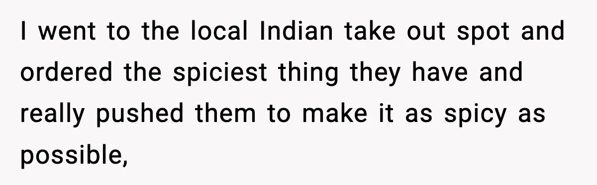 I went to the local Indian take out spot and ordered the spiciest thing they have and really pushed them to make it as spicy as possible,