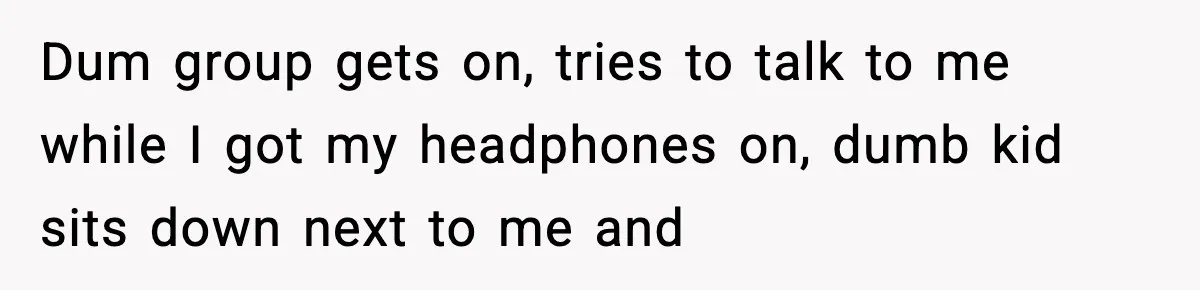 Dum group gets on, tries to talk to me while I got my headphones on, dumb kid sits down next to me and