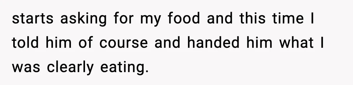 starts asking for my food and this time I told him of course and handed him what I was clearly eating.