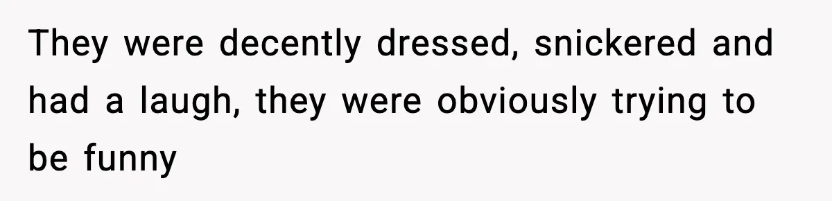 They were decently dressed, snickered and had a laugh, they were obviously trying to be funny