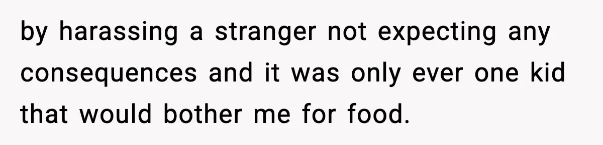 by harassing a stranger not expecting any consequences and it was only ever one kid that would bother me for food.