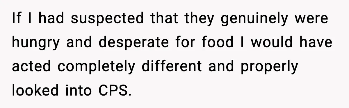 If I had suspected that they genuinely were hungry and desperate for food I would have acted completely different and properly looked into CPS.