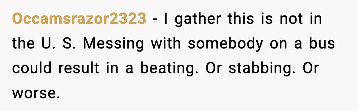 Occamsrazor2323 − I gather this is not in the U. S. Messing with somebody on a bus could result in a beating. Or stabbing. Or worse.