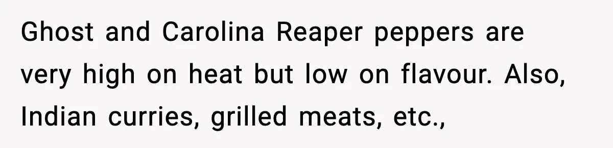 Ghost and Carolina Reaper peppers are very high on heat but low on flavour. Also, Indian curries, grilled meats, etc.,