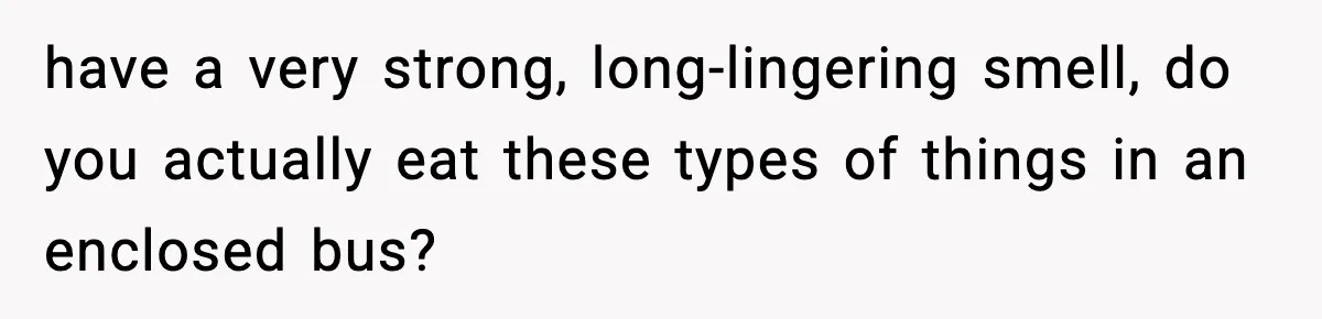 have a very strong, long-lingering smell, do you actually eat these types of things in an enclosed bus?