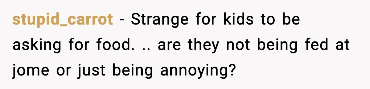 stupid_carrot − Strange for kids to be asking for food. .. are they not being fed at jome or just being annoying?