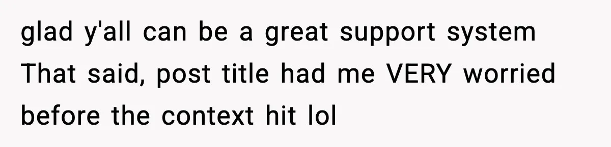 glad y'all can be a great support system That said, post title had me VERY worried before the context hit lol