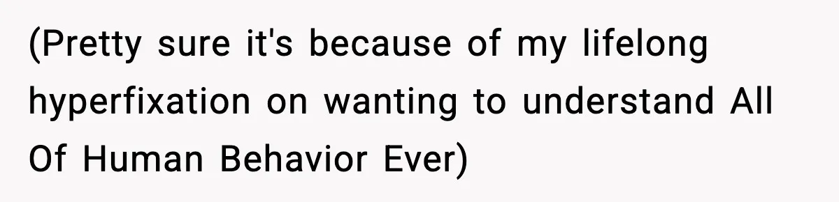 (Pretty sure it's because of my lifelong hyperfixation on wanting to understand All Of Human Behavior Ever)