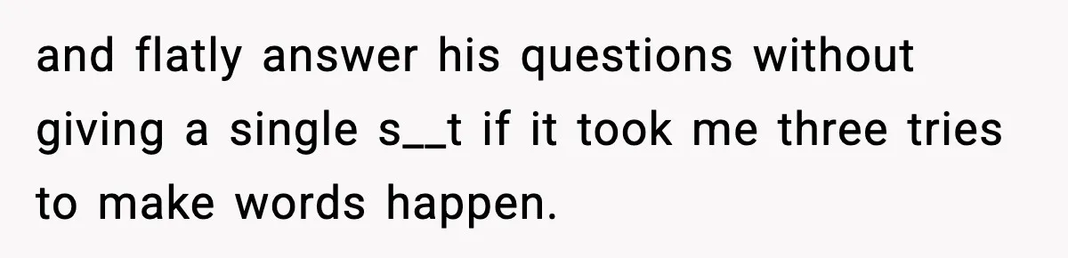 and flatly answer his questions without giving a single s__t if it took me three tries to make words happen.