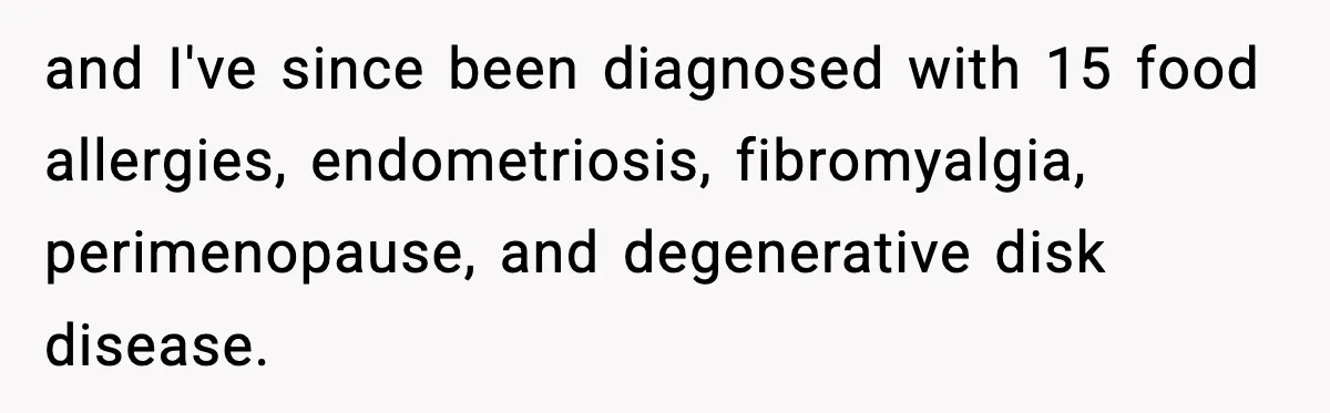 and I've since been diagnosed with 15 food allergies, endometriosis, fibromyalgia, perimenopause, and degenerative disk disease.