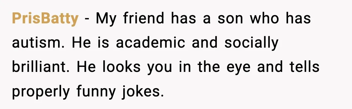 PrisBatty − My friend has a son who has autism. He is academic and socially brilliant. He looks you in the eye and tells properly funny jokes.