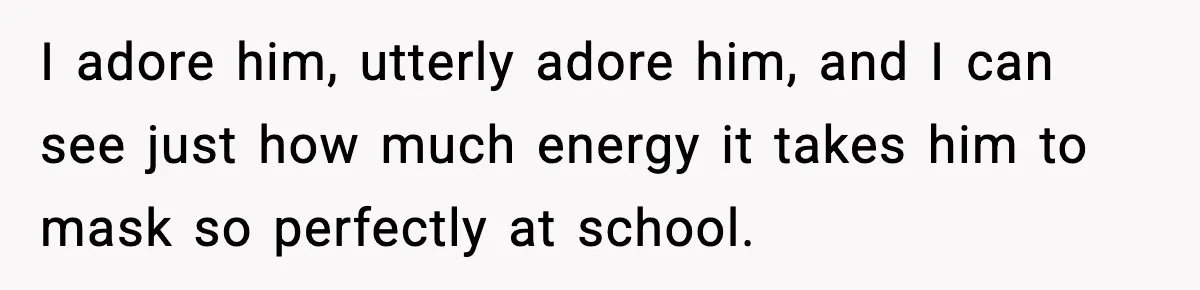 I adore him, utterly adore him, and I can see just how much energy it takes him to mask so perfectly at school.