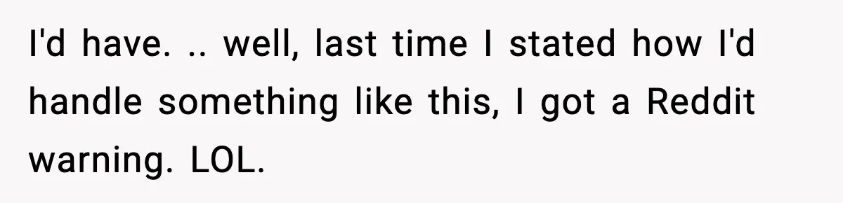 I'd have. .. well, last time I stated how I'd handle something like this, I got a Reddit warning. LOL.