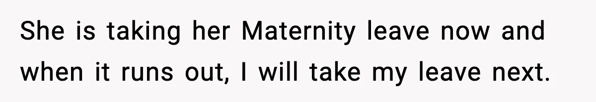 She is taking her Maternity leave now and when it runs out, I will take my leave next.